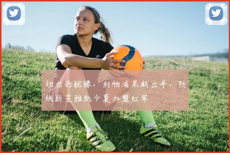 切尔西犹豫，利物浦果断出手，防线新星雅凯今夏加盟红军