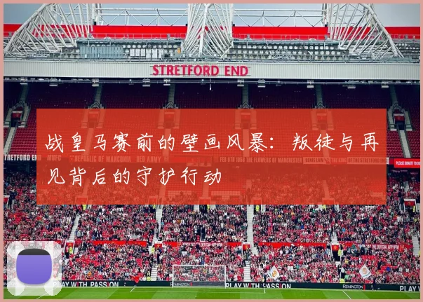 战皇马赛前的壁画风暴：叛徒与再见背后的守护行动