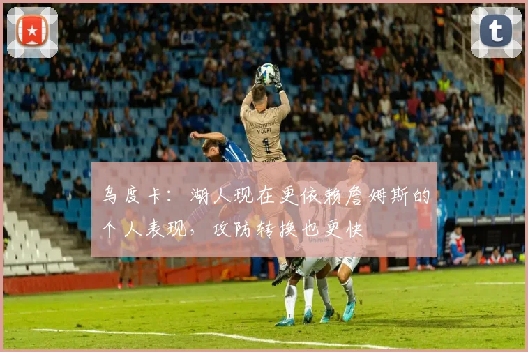 乌度卡：湖人现在更依赖詹姆斯的个人表现，攻防转换也更快